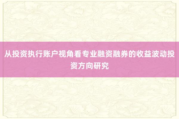 从投资执行账户视角看专业融资融券的收益波动投资方向研究