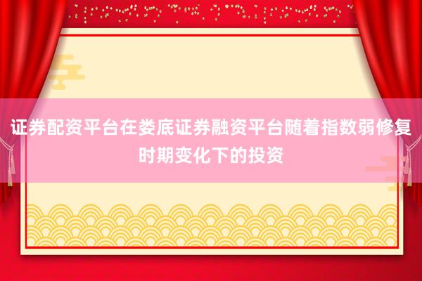 证券配资平台在娄底证券融资平台随着指数弱修复时期变化下的投资