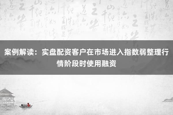 案例解读：实盘配资客户在市场进入指数弱整理行情阶段时使用融资