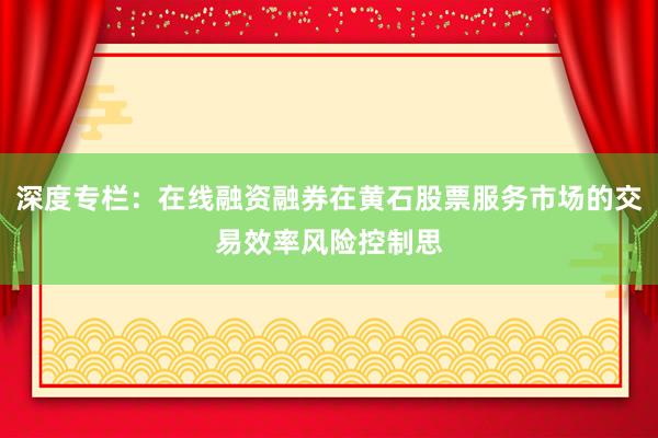 深度专栏：在线融资融券在黄石股票服务市场的交易效率风险控制思