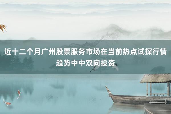 近十二个月广州股票服务市场在当前热点试探行情趋势中中双向投资