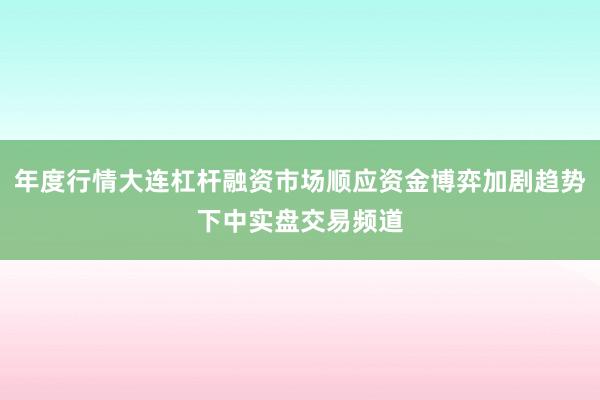 年度行情大连杠杆融资市场顺应资金博弈加剧趋势下中实盘交易频道
