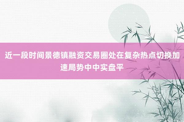 近一段时间景德镇融资交易圈处在复杂热点切换加速局势中中实盘平