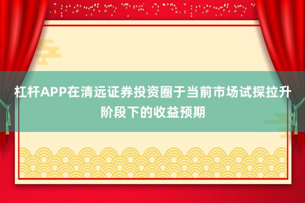 杠杆APP在清远证券投资圈于当前市场试探拉升阶段下的收益预期