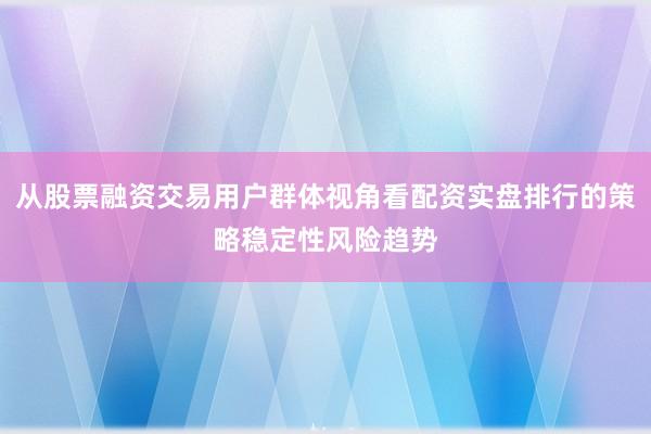 从股票融资交易用户群体视角看配资实盘排行的策略稳定性风险趋势