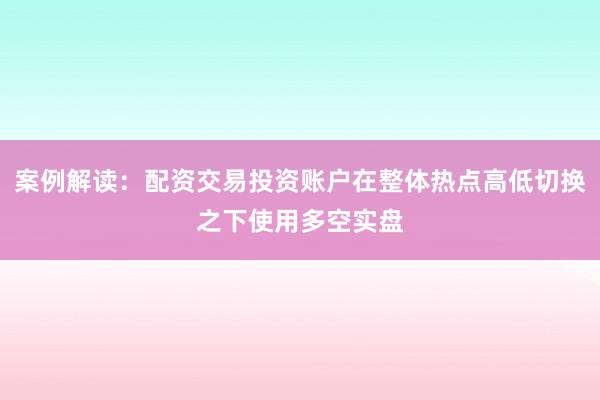 案例解读：配资交易投资账户在整体热点高低切换之下使用多空实盘