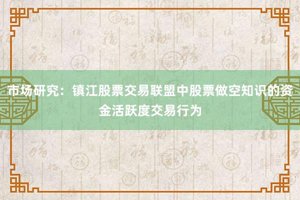 市场研究：镇江股票交易联盟中股票做空知识的资金活跃度交易行为