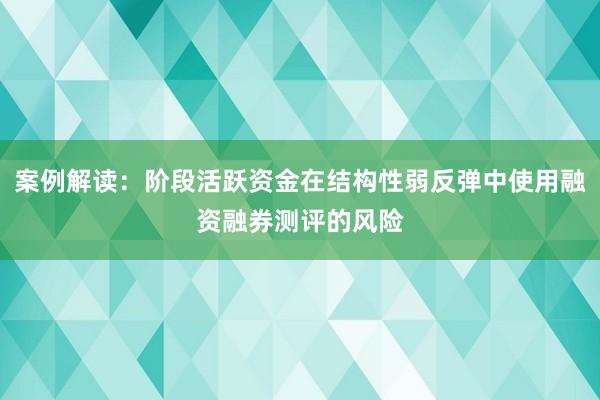 案例解读：阶段活跃资金在结构性弱反弹中使用融资融券测评的风险
