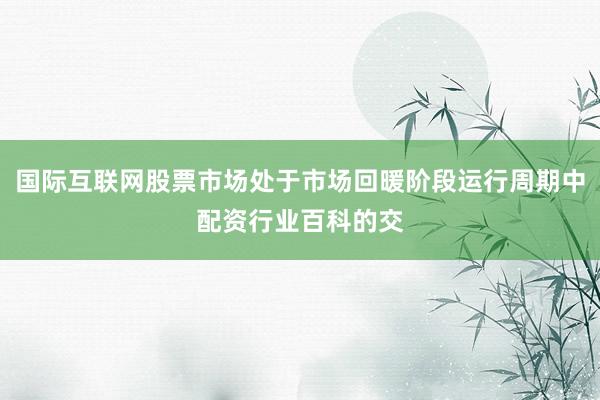 国际互联网股票市场处于市场回暖阶段运行周期中配资行业百科的交