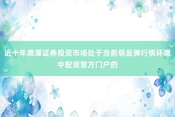 近十年鹰潭证券投资市场处于当前弱反弹行情环境中配资官方门户的