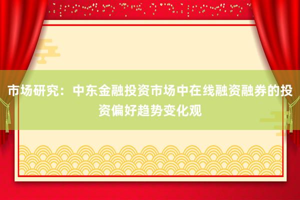 市场研究:中东金融投资市场中在线融资融券的投资偏好趋势变化观