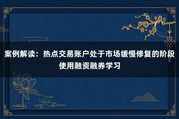 案例解读：热点交易账户处于市场缓慢修复的阶段使用融资融券学习
