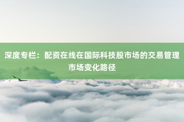深度专栏：配资在线在国际科技股市场的交易管理市场变化路径
