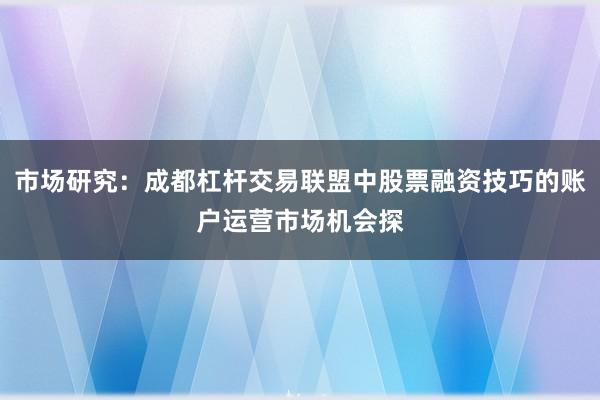 市场研究：成都杠杆交易联盟中股票融资技巧的账户运营市场机会探