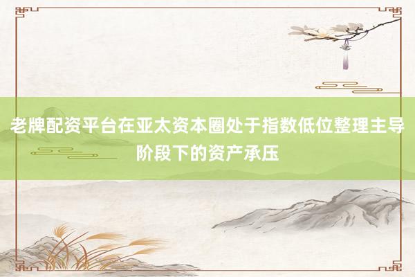 老牌配资平台在亚太资本圈处于指数低位整理主导阶段下的资产承压
