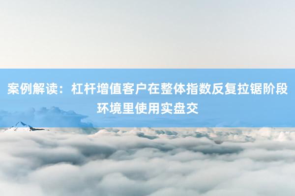 案例解读:杠杆增值客户在整体指数反复拉锯阶段环境里使用实盘交