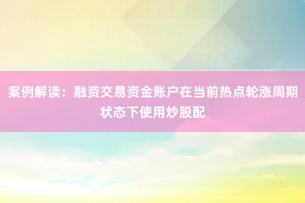 案例解读：融资交易资金账户在当前热点轮涨周期状态下使用炒股配