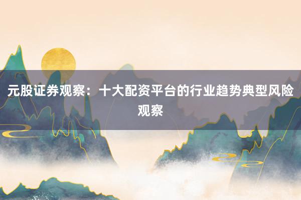 元股证券观察：十大配资平台的行业趋势典型风险观察