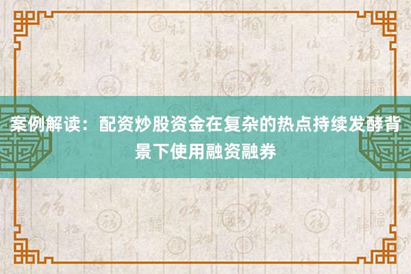 案例解读：配资炒股资金在复杂的热点持续发酵背景下使用融资融券