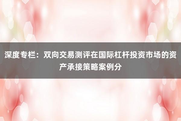 深度专栏：双向交易测评在国际杠杆投资市场的资产承接策略案例分