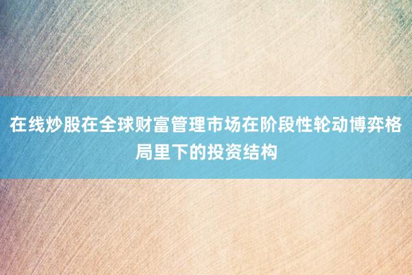 在线炒股在全球财富管理市场在阶段性轮动博弈格局里下的投资结构