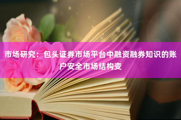 市场研究：包头证券市场平台中融资融券知识的账户安全市场结构变