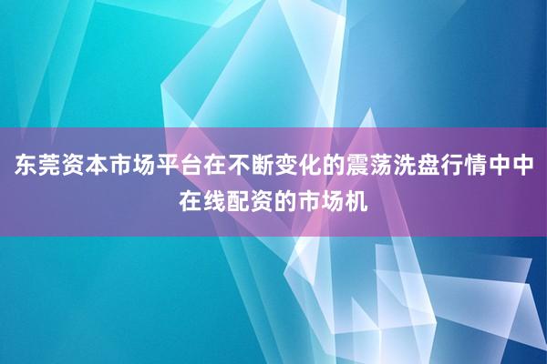 东莞资本市场平台在不断变化的震荡洗盘行情中中在线配资的市场机