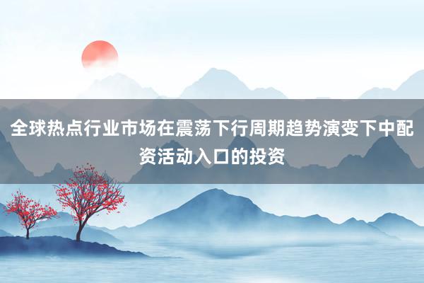 全球热点行业市场在震荡下行周期趋势演变下中配资活动入口的投资