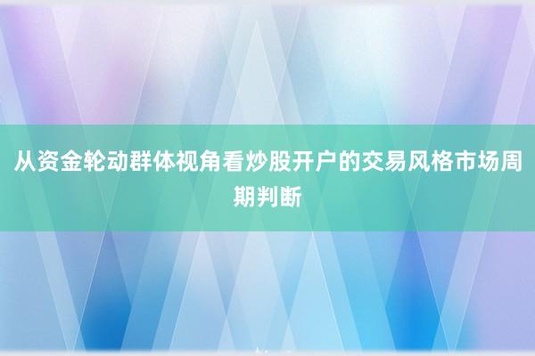 从资金轮动群体视角看炒股开户的交易风格市场周期判断