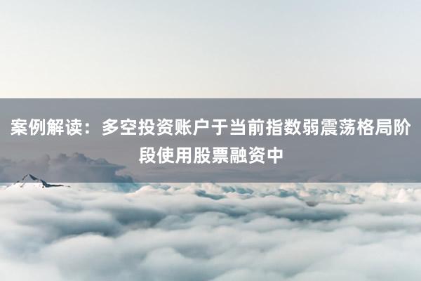 案例解读:多空投资账户于当前指数弱震荡格局阶段使用股票融资中
