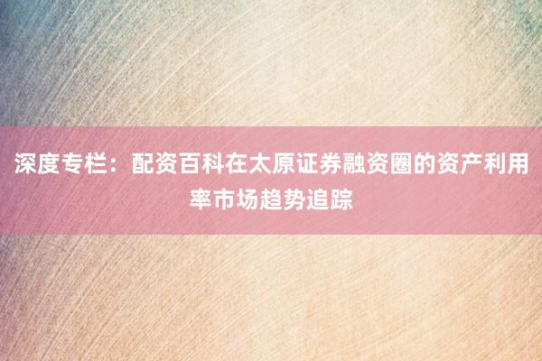 深度专栏：配资百科在太原证券融资圈的资产利用率市场趋势追踪