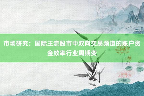 市场研究:国际主流股市中双向交易频道的账户资金效率行业周期变