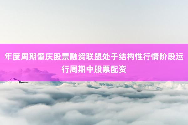 年度周期肇庆股票融资联盟处于结构性行情阶段运行周期中股票配资