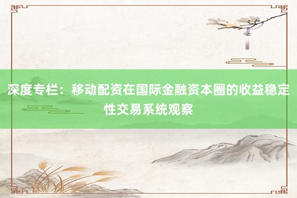 深度专栏:移动配资在国际金融资本圈的收益稳定性交易系统观察