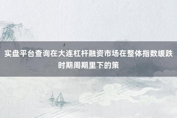 实盘平台查询在大连杠杆融资市场在整体指数缓跌时期周期里下的策