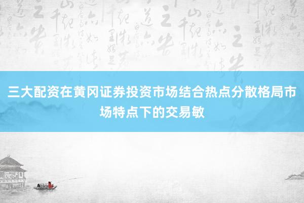 三大配资在黄冈证券投资市场结合热点分散格局市场特点下的交易敏