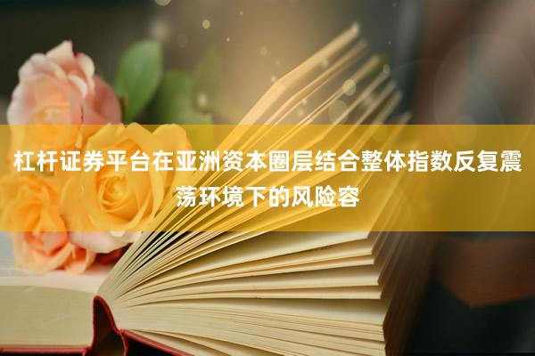 杠杆证券平台在亚洲资本圈层结合整体指数反复震荡环境下的风险容