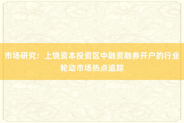 市场研究：上饶资本投资区中融资融券开户的行业轮动市场热点追踪