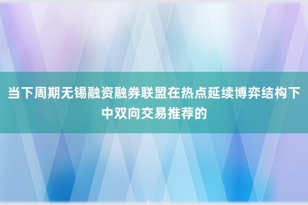 当下周期无锡融资融券联盟在热点延续博弈结构下中双向交易推荐的