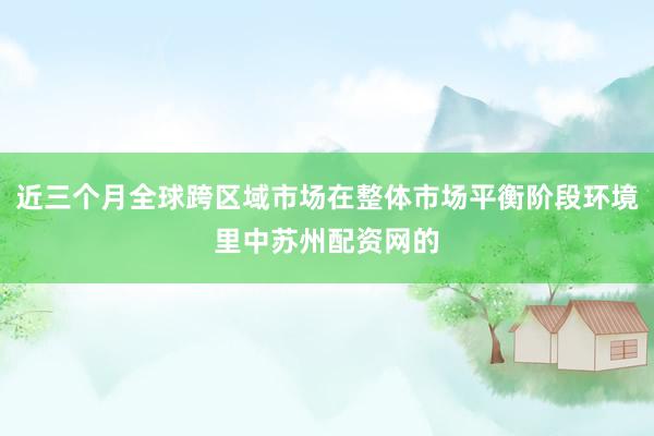 近三个月全球跨区域市场在整体市场平衡阶段环境里中苏州配资网的