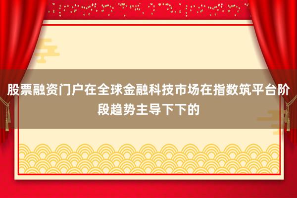 股票融资门户在全球金融科技市场在指数筑平台阶段趋势主导下下的