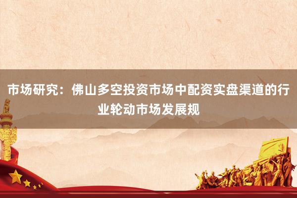 市场研究：佛山多空投资市场中配资实盘渠道的行业轮动市场发展规