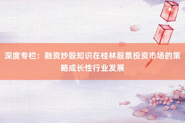 深度专栏：融资炒股知识在桂林股票投资市场的策略成长性行业发展