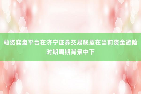 融资实盘平台在济宁证券交易联盟在当前资金避险时期周期背景中下