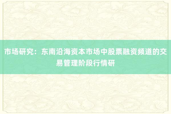 市场研究:东南沿海资本市场中股票融资频道的交易管理阶段行情研