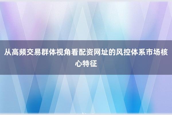 从高频交易群体视角看配资网址的风控体系市场核心特征