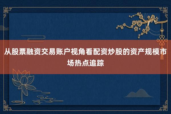 从股票融资交易账户视角看配资炒股的资产规模市场热点追踪