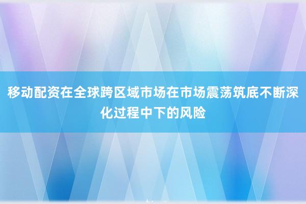 移动配资在全球跨区域市场在市场震荡筑底不断深化过程中下的风险