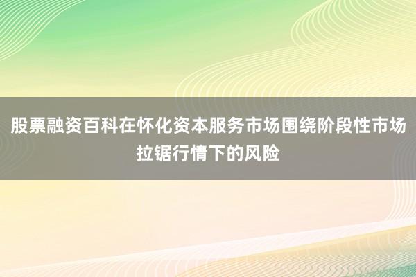 股票融资百科在怀化资本服务市场围绕阶段性市场拉锯行情下的风险