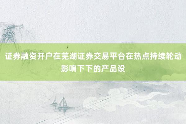 证券融资开户在芜湖证券交易平台在热点持续轮动影响下下的产品设